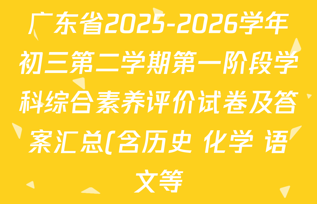 广东省2025-2026学年初三第二学期第一阶段学科综合素养评价试卷及答案汇总(含历史 化学 语文等) 广东省2025-2026学年初三第二学期第一阶段学科综合素养评价试卷及答案汇总(含历史 化学 语文等)
